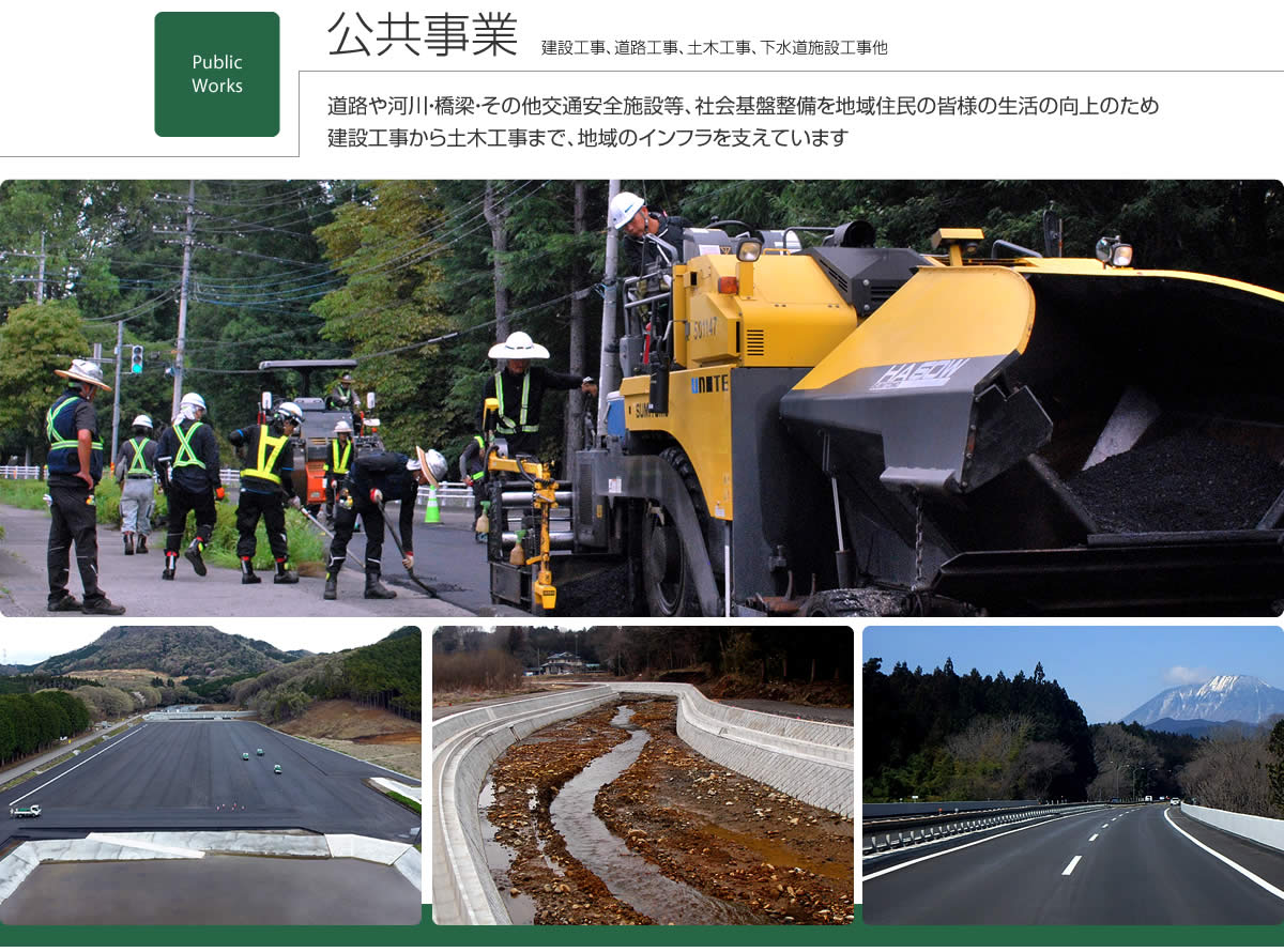 公共事業　建設工事、道路工事、土木工事、下水道施設工事他　道路や河川・橋梁・その他交通安全施設等、社会基盤整備を地域住民の皆様の生活の向上のため、建設工事から土木工事まで、地域のインフラを支えています